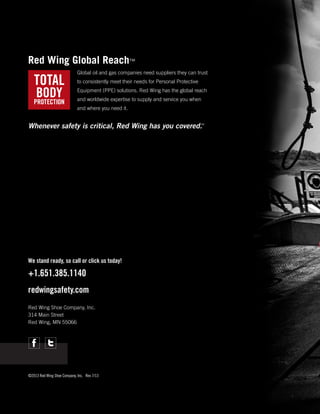 Red Wing Global Reach™
Global oil and gas companies need suppliers they can trust
to consistently meet their needs for Personal Protective
Equipment (PPE) solutions. Red Wing has the global reach
and worldwide expertise to supply and service you when
and where you need it.
™
Whenever safety is critical, Red Wing has you covered.

We stand ready, so call or click us today!

+1.651.385.1140
redwingsafety.com
Red Wing Shoe Company, Inc.
314 Main Street
Red Wing, MN 55066

©2013 Red Wing Shoe Company, Inc.	 Rev 7/13

 