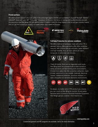 Proven partners
We select proven partners who hold safety in the same high regard, brands such as Daletec®, Dupont® Nomex®, Westex™
UltraSoft®, Gore-tex®, and 3M™ Thinsulate™ Insulation. In the end, this focus on testing and quality provides you with
the assurance that Red Wing PPE will perform when it matters most. Our long history in the oil and gas industry means
that you get the support you expect, no matter where your crews are located.

Full Body Protection for extreme conditions
We offer a full line of workwear made with either FR or
standard fabrics. Many garments offer other protective
features, with choices that are anti-static, water resistant
and high-visibility. And, we have options for warm,
temperate or extremely cold climates.

Then, of course, there are our legendary work boots.
Red Wing boots are purpose-built to meet numerous
safety standards and demanding work environments.
Choose from styles that offer protective safety toes made
of steel, aluminum or non-metallic materials, electrical
hazard, metatarsal protection, puncture resistant, or
static-dissipation for sensitive electronic environments.

As always, no matter which PPE product you choose,
you can count on Red Wing for comfort, fit and safety.
Because when it comes to Personal Protective Equipment,
Red Wing‘s got you covered—from head to toe.

redwingsafety.com

Customized garment and PPE programs are available. Call us for more information.

7

 