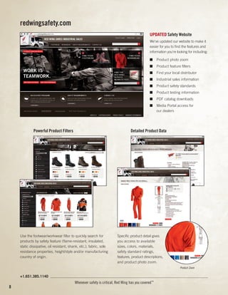 redwingsafety.com
UPDATED Safety Website
We've updated our website to make it
easier for you to find the features and
information you're looking for including:
■	 Product photo zoom
■	 Product feature filters
■	 Find your local distributor
■	 Industrial sales information
■	 Product safety standards
■	 Product testing information
■	 PDF catalog downloads
■	 Media Portal access for
our dealers

	

Powerful Product Filters

	

Use the footwear/workwear filter to quickly search for
products by safety feature (flame-resistant, insulated,
static dissipative, oil resistant, shank, etc.), fabric, sole
resistance properties, height/style and/or manufacturing
country of origin.

Detailed Product Data

Specific product detail gives
you access to available
sizes, colors, materials,
safety standard ratings,
features, product descriptions,
and product photo zoom.
Product Zoom

+1.651.385.1140

8

Whenever safety is critical, Red Wing has you covered™

 