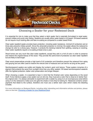 Choosing a Sealer for your Redwood Deck
It is essential for one to make sure that they select a deck sealer that is specially formulated to repel water,
prevent mildew and avoid color fading. Sealants are usually either water based or oil based. Oil based sealants
do not require much looking after and less re-coating as compared to a water based finish.

Clear water repellent sealer provides basic protection, including water resistance, minimal UV protection and at
times also prevents mildew growth. Since the ultraviolet protection is minimal, the sealer allows the redwood to
change its color to a silvery gray. However, it protects the decking material from splitting, warping or cracking.
Clear water repellents require a re-coating at least once a year.

Wood toners are very much like clear water repellents, except they add in a hint of color in order to preserve
and restore the original beauty of the wood. They provide the same level of protection as clear water repellent
but are likely to last longer.

Clear wood preservatives provide a high level of UV protection and therefore prevent the redwood from aging
and graying and are often used to restore the natural color of redwood and can last for as long as two years.

Semitransparent sealers are subtle and display the lumber’s grain and texture. These sealers comprise of a
pigment that protects the wood from sunlight more than any other sealant. Oil based semitransparent sealants
offer the highest protection, better color preservation and longer lifespan.

When choosing a sealer, it is essential to bear in mind that the finished color varies depending on the wood
itself. If one intends to apply a new sealer over an old one, they must pick a color that is close to or darker than
the original color. It is always advisable to experiment with a sealer by using it on an inconspicuous area before
using it on the redwood to make sure one gets the shade or tone they’re looking for. Redwood contains certain
pigments that bleed to the surface, therefore one must use a darker stain color which makes the bleeding
invisible.

For more information on Redwood Decks, including other interesting and informative articles and photos, please
click on this link: Choosing a Sealer for your Redwood Deck
 