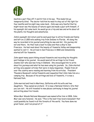 11
machine a part flew off it and hit him in his eye. This made him go
temporarily blind. The doctor told him he need to stay out of the light for
four months and his sight may come back. John was very fearful that he
might never see the beauty of nature again and made a pact with himself, if
his eyesight did come back, he would go on a trip and see and write about all
the plants, his thoughts and adventures.
John’s eyesight did return and he said good-bye to all his friends and family
and left on a 1,000 mile walking trip from Indiana to Florida. All along the
way he recorded in his journal everything he saw and did. His journey did
not end there. He then took a boat to Cuba and then a ship to San
Francisco. He had read about the beauty of Yosemite Valley and desperately
wanted to visit it. He arrived in San Francisco in 1868 and immediately
started off for Yosemite.
John spent many years hiking around Yosemite and recording his thoughts
and findings in his journal. He would send all his writings to his friend
Jeanne Carr who was now living in Oakland. She encouraged him to write
about his journeys and what he has seen using his journals. So, John started
writing very popular articles that were in many magazines. People from all
over the country were reading and learning from his articles. President
Theodore Roosevelt visited Yosemite and requested that John take him on a
camping trip. Because of his writings and love of Yosemite, it is now a
National Park.
John married and lived in Martinez, California with his wife and two
daughters. They owned an orchard. It is now a National Historic Site that
you can visit. He still traveled to new places continuing to keep his journal
and writing about his travels.
When Muir Woods National Monument was named after him in 1908, John
Muir was very honored. He said, “This is the best tree lovers monument that
could possibly be found in all the forests of the world. You have done me
great honor, and I an proud of it.”
 