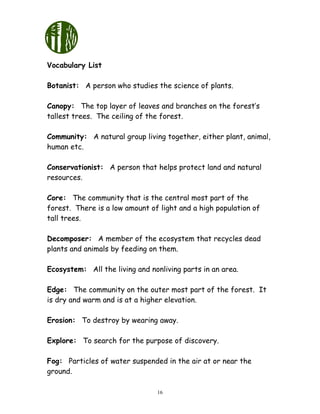 16
Vocabulary List
Botanist: A person who studies the science of plants.
Canopy: The top layer of leaves and branches on the forest’s
tallest trees. The ceiling of the forest.
Community: A natural group living together, either plant, animal,
human etc.
Conservationist: A person that helps protect land and natural
resources.
Core: The community that is the central most part of the
forest. There is a low amount of light and a high population of
tall trees.
Decomposer: A member of the ecosystem that recycles dead
plants and animals by feeding on them.
Ecosystem: All the living and nonliving parts in an area.
Edge: The community on the outer most part of the forest. It
is dry and warm and is at a higher elevation.
Erosion: To destroy by wearing away.
Explore: To search for the purpose of discovery.
Fog: Particles of water suspended in the air at or near the
ground.
 