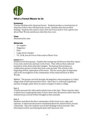 18
What a Forest Means to Us
Summary
Teacher facilitates this classroom lesson. Students produce a visual picture of
what they believe they will find in the woods. Students then discuss their
findings. Students also watch a video (Into the Forest) and/or view a photo tour
about Muir Woods and discuss what they have seen.
Time
Determined by class
Materials
Art supplies
Magazines
Glue
Large sheets of paper
TV, VCR, Into the Forest Video and/or Photo Tour
Lesson Part 1
Students form four groups. Explain that each group will discuss what they expect
to see, feel, smell, hear and taste in the forest. They will use their redwood
journals to write down what they imagine. Each group then produces a
collaborative picture of what they have come up with. This activity is the
beginning of their exploration of the forest. The five senses play an important
role in the investigation of the communities of the redwood forest at Muir
Woods.
Option: The groups can look through old magazines and newspapers to collect
images that would represent their forest. Once they’ve collected a significant
amount of images, paste them on a piece of paper to make a collage.
Part 2
Teacher presents the video and/or photo tour to the class. Please stop the video
or photo tour at appropriate times to have short class discussions and/or have the
students keep a record of their thoughts in their journals.
Part 3
Students read about the three communities of the forest (core, edge, and
riparian). A classroom discussion is facilitated about the characteristics of each
community. Have the students record their findings in their journals. This
information will be used during the park staff classroom visit.
 