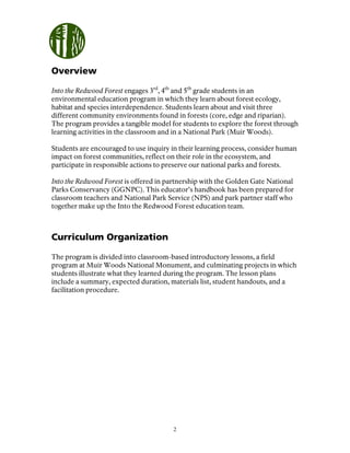 2
Overview
Into the Redwood Forest engages 3rd
, 4th
and 5th
grade students in an
environmental education program in which they learn about forest ecology,
habitat and species interdependence. Students learn about and visit three
different community environments found in forests (core, edge and riparian).
The program provides a tangible model for students to explore the forest through
learning activities in the classroom and in a National Park (Muir Woods).
Students are encouraged to use inquiry in their learning process, consider human
impact on forest communities, reflect on their role in the ecosystem, and
participate in responsible actions to preserve our national parks and forests.
Into the Redwood Forest is offered in partnership with the Golden Gate National
Parks Conservancy (GGNPC). This educator’s handbook has been prepared for
classroom teachers and National Park Service (NPS) and park partner staff who
together make up the Into the Redwood Forest education team.
Curriculum Organization
The program is divided into classroom-based introductory lessons, a field
program at Muir Woods National Monument, and culminating projects in which
students illustrate what they learned during the program. The lesson plans
include a summary, expected duration, materials list, student handouts, and a
facilitation procedure.
 