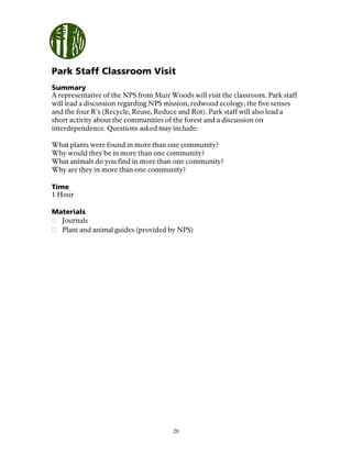 20
Park Staff Classroom Visit
Summary
A representative of the NPS from Muir Woods will visit the classroom. Park staff
will lead a discussion regarding NPS mission, redwood ecology, the five senses
and the four R’s (Recycle, Reuse, Reduce and Rot). Park staff will also lead a
short activity about the communities of the forest and a discussion on
interdependence. Questions asked may include:
What plants were found in more than one community?
Why would they be in more than one community?
What animals do you find in more than one community?
Why are they in more than one community?
Time
1 Hour
Materials
Journals
Plant and animal guides (provided by NPS)
 