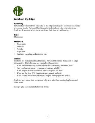 22
Lunch on the Edge
Summary
Park staff directs students on a hike to the edge community. Students use picnic
area to eat lunch. Park staff facilitates discussion about edge characteristics.
Students determine where the waste from their lunches will end up.
Time
45 minutes
Materials
Binoculars
Journals
Pencils
Bugboxes
Garbage, recycling and compost bins
Lesson
Students use picnic area to eat lunches. Park staff facilitate discussion of Edge
community. The following are examples of questions:
What differences do you notice from this community and the Core?
Can you hear or see any evidence of birds or wildlife?
What do you notice is different about the plant life here?
What are the four R’s? (reduce, reuse, recycle and rot)
What can be made from a bottle? A bag? A newspaper? An apple?
Students have some time to explore edge area after lunch using bugboxes and
binoculars.
Groups take a ten minute bathroom break.
 