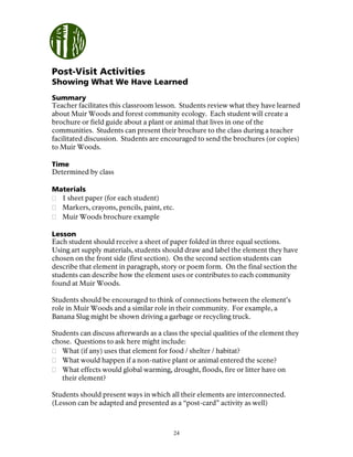 24
Post-Visit Activities
Showing What We Have Learned
Summary
Teacher facilitates this classroom lesson. Students review what they have learned
about Muir Woods and forest community ecology. Each student will create a
brochure or field guide about a plant or animal that lives in one of the
communities. Students can present their brochure to the class during a teacher
facilitated discussion. Students are encouraged to send the brochures (or copies)
to Muir Woods.
Time
Determined by class
Materials
1 sheet paper (for each student)
Markers, crayons, pencils, paint, etc.
Muir Woods brochure example
Lesson
Each student should receive a sheet of paper folded in three equal sections.
Using art supply materials, students should draw and label the element they have
chosen on the front side (first section). On the second section students can
describe that element in paragraph, story or poem form. On the final section the
students can describe how the element uses or contributes to each community
found at Muir Woods.
Students should be encouraged to think of connections between the element’s
role in Muir Woods and a similar role in their community. For example, a
Banana Slug might be shown driving a garbage or recycling truck.
Students can discuss afterwards as a class the special qualities of the element they
chose. Questions to ask here might include:
What (if any) uses that element for food / shelter / habitat?
What would happen if a non-native plant or animal entered the scene?
What effects would global warming, drought, floods, fire or litter have on
their element?
Students should present ways in which all their elements are interconnected.
(Lesson can be adapted and presented as a “post-card” activity as well)
 