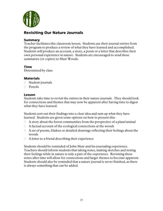 25
Revisiting Our Nature Journals
Summary
Teacher facilitates this classroom lesson. Students use their journal entries from
the program to produce a review of what they have learned and accomplished.
Students will produce an account, a story, a poem or a letter that describes their
own personal experience in nature. Students are encouraged to send these
summaries (or copies) to Muir Woods.
Time
Determined by class
Materials
Student journals
Pencils
Lesson
Students take time to revisit the entries in their nature journals. They should look
for connections and themes that may now be apparent after having time to digest
what they have learned.
Students sort out their findings into a clear idea and sum up what they have
learned. Students are given some options on how to present this:
A story about the forest communities from the perspective of a plant/animal
A factual account of the ecological connections at the woods
A set of poems, Haikus or detailed drawings reflecting their feelings about the
woods
A letter to a friend describing their experience
Students should be reminded of John Muir and his journaling experience.
Teachers should inform students that taking notes, making sketches and noting
their feelings while in nature is only a part of the experience. Revisiting these
notes after time will allow for connections and larger themes to become apparent.
Students should also be reminded that a nature journal is never finished, as there
is always something that can be added.
 