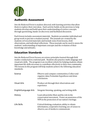3
Authentic Assessment
Into the Redwood Forest is student-directed, with learning activities that allow
them to explore their own ideas. Each activity builds on the previous to help
students develop and build upon their understanding of science concepts
through questioning, hands-on discovery and facilitated discussion.
Each lesson includes assessment materials. Students accumulate individual and
group work to put into a student journal. The journals are created by the
students (of recycled materials) and include notes from lessons, field
observations, and individual reflections. These journals can be used to assess the
students’ understanding of important concepts and the evolution of their
knowledge and attitudes.
Education Standards
Into the Redwood Forest focuses on science principles learned through field
studies conducted in a national park. Students also practice math, language and
visual arts skills. The program is an excellent vehicle for helping students obtain
important life skills necessary to contribute effectively to their own community.
The lessons in this program will help students achieve the following education
standards.
Science Observe and compare communities; Collect and
organize data; Formulate hypotheses and draw
conclusions
Visual Arts Produce art through their observations and
experience
English/Language Arts Integrate listening, speaking, and writing skills
History Learn about John Muir and his role in the
conservation movement. Foster an awareness of the
NPS in the protection of our nation’s heritage.
Life Skills Critical thinking; evaluation; ability to obtain
information; cooperative learning; use of senses to
observe; use of media to communicate
 