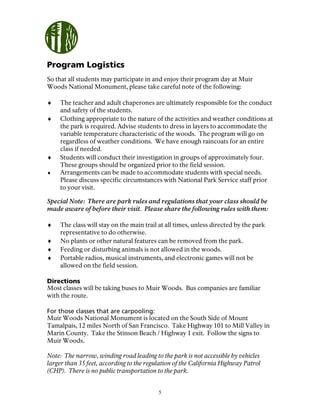5
Program Logistics
So that all students may participate in and enjoy their program day at Muir
Woods National Monument, please take careful note of the following:
♦ The teacher and adult chaperones are ultimately responsible for the conduct
and safety of the students.
♦ Clothing appropriate to the nature of the activities and weather conditions at
the park is required. Advise students to dress in layers to accommodate the
variable temperature characteristic of the woods. The program will go on
regardless of weather conditions. We have enough raincoats for an entire
class if needed.
♦ Students will conduct their investigation in groups of approximately four.
These groups should be organized prior to the field session.
♦ Arrangements can be made to accommodate students with special needs.
Please discuss specific circumstances with National Park Service staff prior
to your visit.
Special Note: There are park rules and regulations that your class should be
made aware of before their visit. Please share the following rules with them:
♦ The class will stay on the main trail at all times, unless directed by the park
representative to do otherwise.
♦ No plants or other natural features can be removed from the park.
♦ Feeding or disturbing animals is not allowed in the woods.
♦ Portable radios, musical instruments, and electronic games will not be
allowed on the field session.
Directions
Most classes will be taking buses to Muir Woods. Bus companies are familiar
with the route.
For those classes that are carpooling:
Muir Woods National Monument is located on the South Side of Mount
Tamalpais, 12 miles North of San Francisco. Take Highway 101 to Mill Valley in
Marin County. Take the Stinson Beach / Highway 1 exit. Follow the signs to
Muir Woods.
Note: The narrow, winding road leading to the park is not accessible by vehicles
larger than 35 feet, according to the regulation of the California Highway Patrol
(CHP). There is no public transportation to the park.
 