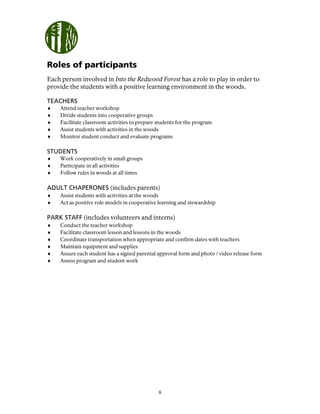8
Roles of participants
Each person involved in Into the Redwood Forest has a role to play in order to
provide the students with a positive learning environment in the woods.
TEACHERS
♦ Attend teacher workshop
♦ Divide students into cooperative groups
♦ Facilitate classroom activities to prepare students for the program
♦ Assist students with activities in the woods
♦ Monitor student conduct and evaluate programs
STUDENTS
♦ Work cooperatively in small groups
♦ Participate in all activities
♦ Follow rules in woods at all times
ADULT CHAPERONES (includes parents)
♦ Assist students with activities at the woods
♦ Act as positive role models in cooperative learning and stewardship
PARK STAFF (includes volunteers and interns)
♦ Conduct the teacher workshop
♦ Facilitate classroom lesson and lessons in the woods
♦ Coordinate transportation when appropriate and confirm dates with teachers
♦ Maintain equipment and supplies
♦ Assure each student has a signed parental approval form and photo / video release form
♦ Assess program and student work
 