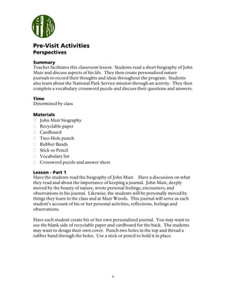 9
Pre-Visit Activities
Perspectives
Summary
Teacher facilitates this classroom lesson. Students read a short biography of John
Muir and discuss aspects of his life. They then create personalized nature
journals to record their thoughts and ideas throughout the program. Students
also learn about the National Park Service mission through an activity. They then
complete a vocabulary crossword puzzle and discuss their questions and answers.
Time
Determined by class
Materials
John Muir biography
Recyclable paper
Cardboard
Two-Hole punch
Rubber Bands
Stick or Pencil
Vocabulary list
Crossword puzzle and answer sheet
Lesson - Part 1
Have the students read the biography of John Muir. Have a discussion on what
they read and about the importance of keeping a journal. John Muir, deeply
moved by the beauty of nature, wrote personal feelings, encounters, and
observations in his journal. Likewise, the students will be personally moved by
things they learn in the class and at Muir Woods. This journal will serve as each
student’s account of his or her personal activities, reflections, feelings and
observations.
Have each student create his or her own personalized journal. You may want to
use the blank side of recyclable paper and cardboard for the back. The students
may want to design their own cover. Punch two holes in the top and thread a
rubber band through the holes. Use a stick or pencil to hold it in place.
 