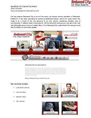Redwood City Car Key Experts
(650) 350-4038
http://carkeyexpertsredwoodcity.com/


Car key experts Redwood City is one of the savior car lockout service providers in Redwood,
California. It has been operating its exclusive dedicated lockout service for years which has
made it as a friend of the city because of its rare service containing sensible care of
commitments. It delivers what it promises for. All the locksmith services you can get in low cost
and affordable prices here as Locked Keys in Car Redwood City understands the real price and
also the ability of community people.




Our services include:

      Locksmith service


      Lost car keys


      Ignition keys


      Car lockout
 