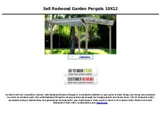 Sell Redwood Garden Pergola 10X12
Price :
CheckPrice
Garden Craft LLC's beautiful, natural, solid Redwood Garden Pergola is a wonderful addition to your patio or deck. Bring your living area outdoors
to create an outdoor oasis, this solid Redwood Pergola is strong and sturdy enough for hanging plants and heavy vines. 10'x12' footprint easily
assembles with pre drilled holes and galvanized carriage bolts. Low maintenance; stain, paint or leave in it's natural state. Made in the USA.
Redwood is from 100% sustainable wood. Read more
 