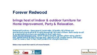 Forever Redwood
brings host of indoor & outdoor furniture for
Home Improvement, Party & Relaxation.
Redwood Furniture - Repurposed, Sustainable, & Sparkly. All of them are
Aesthetically Handcrafted & Visually Appealing! Get view of them. Both ready-to-sell
& customizable furniture are available on their web store
www.foreverredwood.com/, which displays pergola, gazebo, glider swing, planter
box, garden bench & chair, heritage bed, adventure loft, shower bench, and lounge
chair, to name a few! In fact, their product list is long & enormous.
Make a tour round their world. Let’s move forward.

 