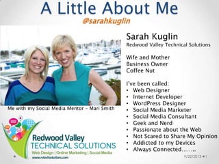A Little About Me
9/22/2013 1
@sarahkuglin
Sarah Kuglin
Redwood Valley Technical Solutions
Wife and Mother
Business Owner
Coffee Nut
I’ve been called:
• Web Designer
• Internet Developer
• WordPress Designer
• Social Media Marketer
• Social Media Consultant
• Geek and Nerd
• Passionate about the Web
• Not Scared to Share My Opinion
• Addicted to my Devices
• Always Connected……..
Me with my Social Media Mentor – Mari Smith
 