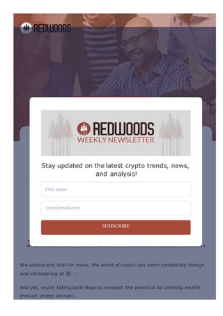 a
Building ACommunity
To EducatePeople
About CryptoInvesting
Through Courses, Coaching, & Masterminds.
Teach Me About Crypto
Courses & Content
Designed for the Crypto Curious
Certi몭 cation & Coaching
For Those Committed to Digital Asset Mastery
Masterminds & Events
Become Completely Immersed in the Redwoods Community
WE’RE PROUD TO SUPPORT YOU ON YOUR
JOURNEY TO FINANCIALFREEDOM…
We understand that for many, the world of crypto can seem completely foreign
and intimidating at 몭
And yet, you’re taking bold steps to research the potential for creating wealth
through crypto anyway…
Stay updated on the latest crypto trends, news,
and analysis!
First name
your@email.com
SUBSCRIBE
 