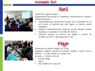 Actividades 2012
Abril
Realización de agenda temática :
Obligatoriedad Constitucional de Transparencia, Profesionalización Integral e
Innovación Educativa.
a) Obligatoriedad legal constitucional de parte de las autoridades de las
tres esferas de gobierno, para hacer vigente un derecho humano
fundamental
b) Promover la profesionalización integral del Sistema Educativo Nacional,
legitimada y sustentada en una evaluación continua.
c) Innovación educativa en prácticas que mejoren el proceso de
enseñanza que lleve al aprendizaje para la vida.
Mayo
Presentación de primera infografía de la Red
Diagnóstico (negativo y positivo) de entorno: Económico, Político, Social y
Filosófico ; así como también de la propia Red.
Discusión y reflexión acerca de:
• Clima de trabajo
• Cultura
• Mega Tendencias en educación
 