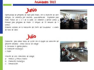 Actividades 2012
Junio
Oportunidad de programa de radio para Redes, con la intención de abrir
diálogos. Se sintoniza por internet. www.radiotv.mx. Disponible para
redes Martes de 1 a 2 de la tarde. Se comenzó a definir temas y
formato para programa de Radio. (3 bloques de 20 minutos de 4
temas)
Primeros esbozos en la realización del Perfil del Estudiante a través
de lluvia de ideas.
Julio
Planeación para tomar líneas de acción con el equipo de transición del
gobierno entrante . Líneas básicas de trabajo:
a) Iniciativas o agenda pública
b) Planeación estratégica
c) Radio
Creación de tres comisiones de trabajo:
a) Análisis y Política Pública
b) Planeación Estratégica
c) Comunicación
 