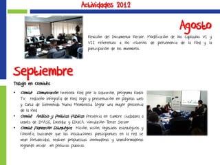 Actividades 2012
Septiembre
Trabajo en Comités
• Comité Comunicación Facebook Red por la Educación, programa Radio
TV, rediseño infografía de Red, logo y presentación en páginas web
y Carta de Bienvenida Nueva Membresía. Lograr una mayor presencia
de la Red
• Comité Análisis y Políticas Públicas Presencia en Cumbre ciudadana a
través de IMASE, Excelduc y EDUCA. Vinculación Tercer Sector
• Comité Planeación Estratégica Misión, visión, objetivos estratégicos y
filosofía, buscando que las instituciones participantes en la red se
vean fortalecidas, realicen propuestas innovadoras y transformadoras
logrando incidir en políticas públicas
Agosto
Revisión del Documento Rector. Modificación de los Capítulos VI y
VII referentes a los criterios de pertenencia de la Red y la
participación de los miembros.
 
