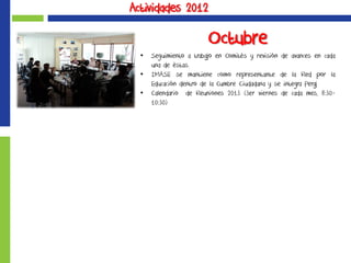 Actividades 2012
Octubre
• Seguimiento a trabajo en Comités y revisión de avances en cada
una de éstas.
• IMASE se mantiene como representante de la Red por la
Educación dentro de la Cumbre Ciudadana y se integra Peraj
• Calendario de Reuniones 2013 (3er viernes de cada mes, 8:30-
10:30)
 
