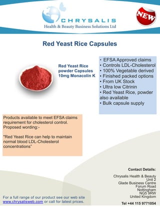 Red Yeast Rice Capsules

                                                 • EFSA Approved claims
                                Red Yeast Rice   • Controls LDL-Cholesterol
                                powder Capsules  • 100% Vegetable derived
                                10mg Monacolin K • Finished packed options
                                                 • From UK Stock
                                                 • Ultra low Citrinin
                                                 • Red Yeast Rice, powder
                                                 also available
                                                 • Bulk capsule supply


Products available to meet EFSA claims
requirement for cholesterol control.
Proposed wording:-

"Red Yeast Rice can help to maintain
normal blood LDL-Cholesterol
concentrations”




                                                                Contact Details:
                                                        Chrysalis Health & Beauty
                                                                            Unit 2
                                                          Glade Business Centre
                                                                     Forum Road
                                                                      Nottingham
                                                                        NG5 9RW
For a full range of our product see our web site                  United Kingdom
www.chrysalisweb.com or call for latest prices.             Tel +44 115 9771054
 