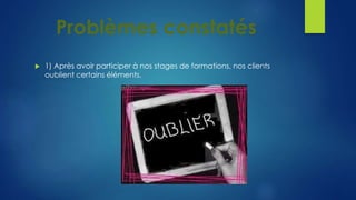 Problèmes constatés 
 1) Après avoir participer à nos stages de formations, nos clients 
oublient certains éléments. 
 