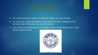 Avantages 
 les clients pourront aller consulter les vidéos en cas d’oubli 
 La carte de visite rappellera a nos clients le nom, l’adresse et le 
numéros de l’entreprise en cas de besoin. 
 Ces solutions amélioreront nos ventes, notre notoriété et enfin notre 
service après vente. 
