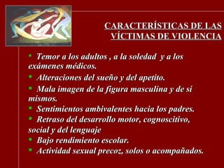 CARACTERÍSTICAS DE LAS VÍCTIMAS DE VIOLENCIA Temor a los adultos , a la soledad  y a los exámenes médicos. Alteraciones del sueño y del apetito. Mala imagen de la figura masculina y de si mismos. Sentimientos ambivalentes hacia los padres. Retraso del desarrollo motor, cognoscitivo, social y del lenguaje Bajo rendimiento escolar. Actividad sexual precoz, solos o acompañados . 