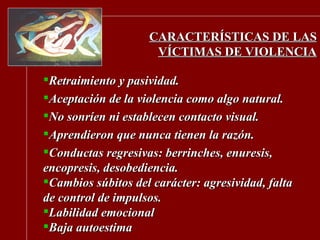 CARACTERÍSTICAS DE LAS VÍCTIMAS DE VIOLENCIA Retraimiento y pasividad. Aceptación de la violencia como algo natural. No sonríen ni establecen contacto visual. Aprendieron que nunca tienen la razón. Conductas regresivas: berrinches, enuresis, encopresis, desobediencia. Cambios súbitos del carácter: agresividad, falta de control de impulsos.  Labilidad emocional Baja autoestima 