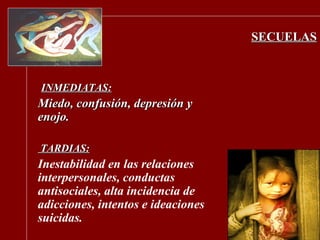 SECUELAS INMEDIATAS: Miedo, confusión, depresión y enojo. TARDIAS: Inestabilidad en las relaciones interpersonales, conductas antisociales, alta incidencia de adicciones, intentos e ideaciones suicidas. 