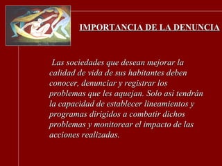 IMPORTANCIA DE LA DENUNCIA Las sociedades que desean mejorar la calidad de vida de sus habitantes deben conocer, denunciar y registrar los problemas que les aquejan. Solo así tendrán la capacidad de establecer lineamientos y programas dirigidos a combatir dichos problemas y monitorear el impacto de las acciones realizadas. 