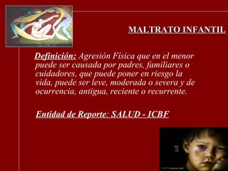 MALTRATO INFANTIL Definición:   Agresión Física que en el menor puede ser causada por padres, familiares o cuidadores, que puede poner en riesgo la vida, puede ser leve, moderada o severa y de ocurrencia, antigua, reciente o recurrente. Entidad de Reporte :  SALUD - ICBF 