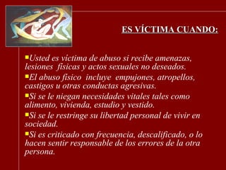 ES VÍCTIMA CUANDO: Usted es víctima de abuso si recibe amenazas, lesiones  físicas y actos sexuales no deseados.  El abuso físico  incluye  empujones, atropellos, castigos u otras conductas agresivas. Si se le niegan necesidades vitales tales como alimento, vivienda, estudio y vestido. Si se le restringe su libertad personal de vivir en sociedad. Si es criticado con frecuencia, descalificado, o lo hacen sentir responsable de los errores de la otra persona. 