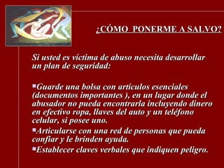 ¿CÓMO  PONERME A SALVO? Si usted es víctima de abuso necesita desarrollar un plan de seguridad: Guarde una bolsa con artículos esenciales (documentos importantes ), en un lugar donde el abusador no pueda encontrarla incluyendo dinero en efectivo ropa, llaves del auto y un teléfono celular, si posee uno. Articularse con una red de personas que pueda confiar y le brinden ayuda. Establecer claves verbales que indiquen peligro. 