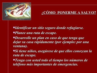 ¿CÓMO  PONERME A SALVO? Identificar un sitio seguro donde refugiarse. Planee una ruta de escape. Desarrolle un plan en caso de que tenga que dejar su casa rápidamente (por ejemplo: por una ventana).  Si tiene niños, asegúrese de que ellos conozcan la ruta de escape. Tenga con usted todo el tiempo los números de teléfono más importantes de emergencias. 
