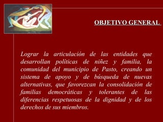 OBJETIVO GENERAL   Lograr la articulación de las entidades que desarrollan políticas de niñez y familia, la comunidad del municipio de Pasto, creando un sistema de apoyo y de búsqueda de nuevas alternativas, que favorezcan la consolidación de familias democráticas y tolerantes de las diferencias respetuosas de la dignidad y de los derechos de sus miembros. 