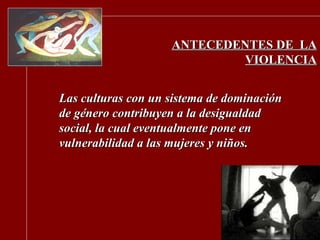 ANTECEDENTES DE  LA VIOLENCIA Las culturas con un sistema de dominación de género contribuyen a la desigualdad social, la cual eventualmente pone en vulnerabilidad a las mujeres y niños. 
