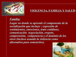 VIOLENCIA, FAMILIA Y SALUD Familia: Lugar en  donde se aprende el componente de la socialización que incluye : expresión de sentimientos, emociones, trato cotidiano, comunicación  negociación, respeto, comprensión,  competencia y el dominio de los otros (incluso usando la violencia como alternativa para someterlos). 