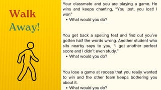 Your classmate and you are playing a game. He
wins and keeps chanting, “You lost, you lost! I
won”
What would you do?
You get back a spelling test and find out you’ve
gotten half the words wrong. Another student who
sits nearby says to you, “I got another perfect
score and I didn’t even study.”
What would you do?
You lose a game at recess that you really wanted
to win and the other team keeps bothering you
about it.
What would you do?
Walk
Away!
 