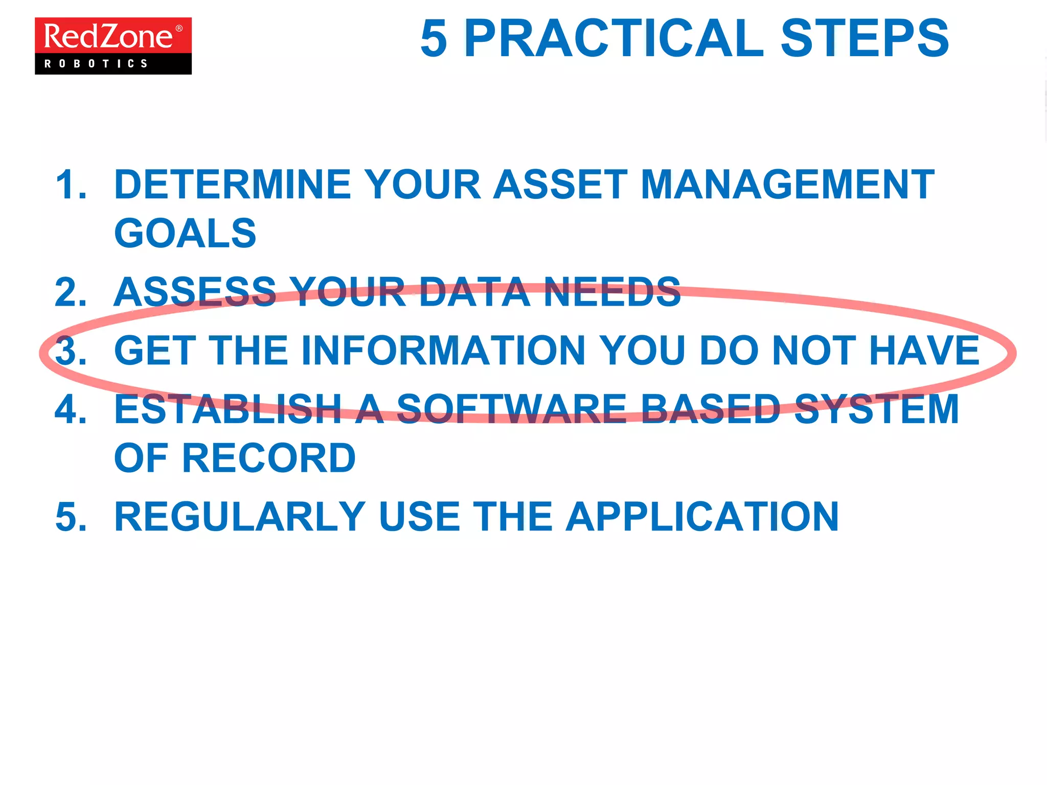 5 PRACTICAL STEPS
1. DETERMINE YOUR ASSET MANAGEMENT
GOALS
2. ASSESS YOUR DATA NEEDS
3. GET THE INFORMATION YOU DO NOT HAVE
4. ESTABLISH A SOFTWARE BASED SYSTEM
OF RECORD
5. REGULARLY USE THE APPLICATION
 