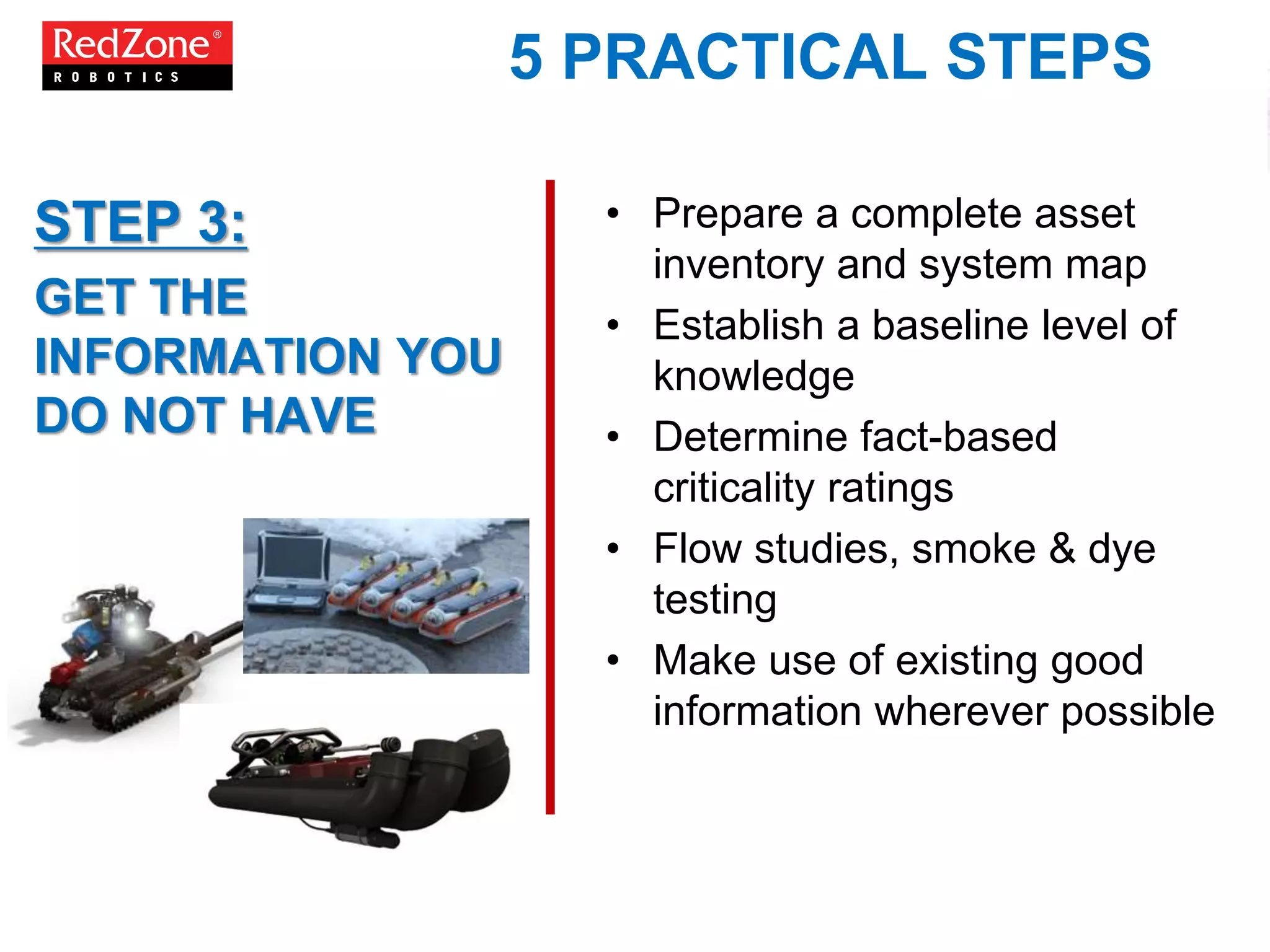 5 PRACTICAL STEPS
• Prepare a complete asset
inventory and system map
• Establish a baseline level of
knowledge
• Determine fact-based
criticality ratings
• Flow studies, smoke & dye
testing
• Make use of existing good
information wherever possible
STEP 3:
GET THE
INFORMATION YOU
DO NOT HAVE
 