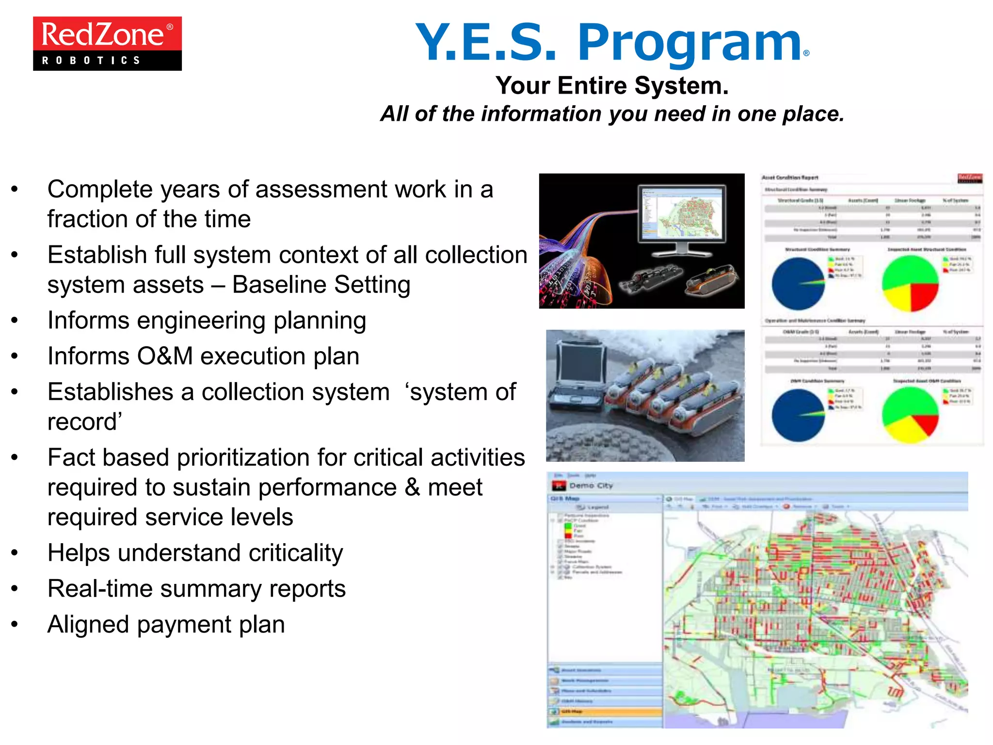 • Complete years of assessment work in a
fraction of the time
• Establish full system context of all collection
system assets – Baseline Setting
• Informs engineering planning
• Informs O&M execution plan
• Establishes a collection system ‘system of
record’
• Fact based prioritization for critical activities
required to sustain performance & meet
required service levels
• Helps understand criticality
• Real-time summary reports
• Aligned payment plan
Y.E.S. Program®
Your Entire System.
All of the information you need in one place.
 