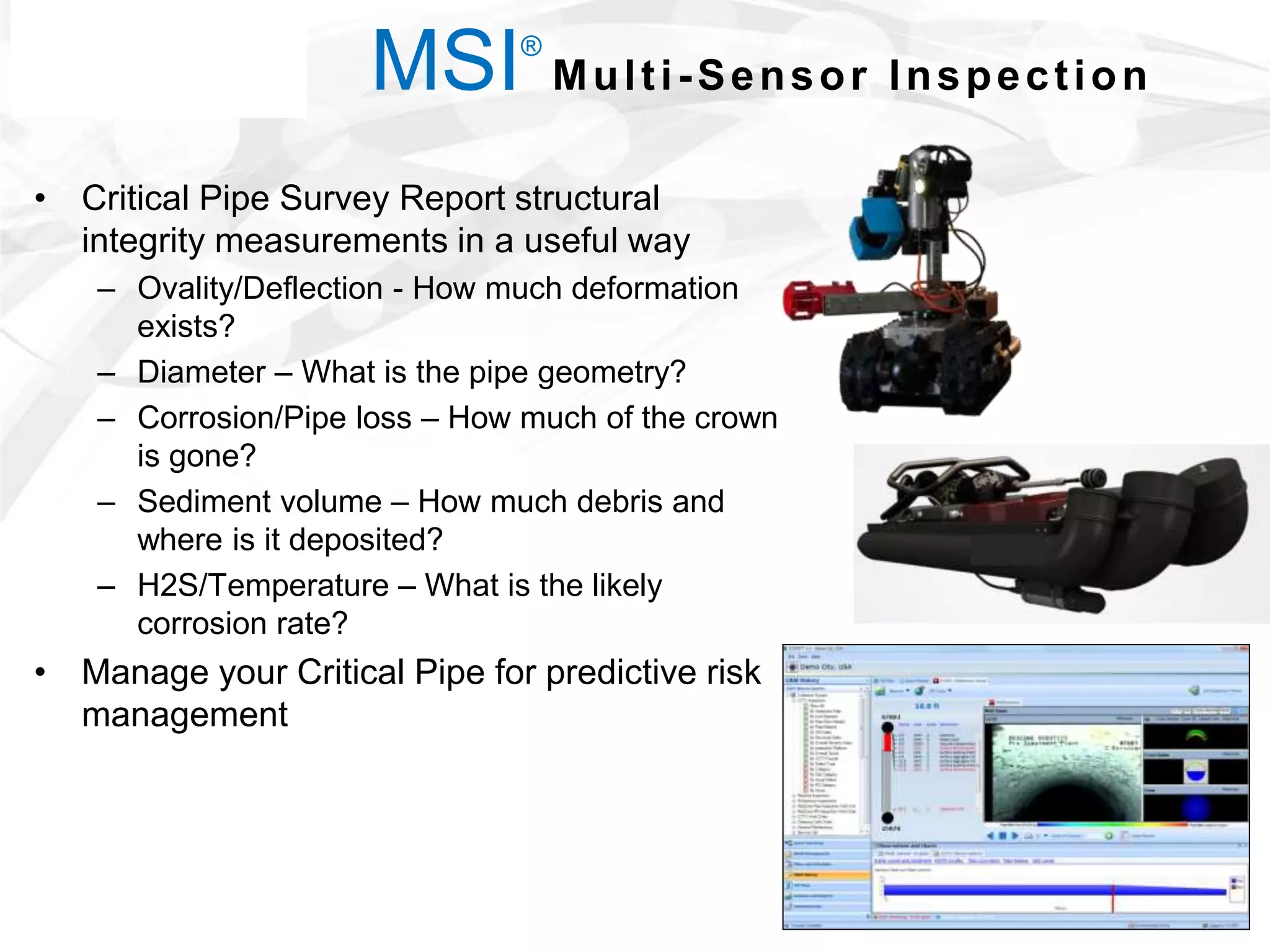 • Critical Pipe Survey Report structural
integrity measurements in a useful way
– Ovality/Deflection - How much deformation
exists?
– Diameter – What is the pipe geometry?
– Corrosion/Pipe loss – How much of the crown
is gone?
– Sediment volume – How much debris and
where is it deposited?
– H2S/Temperature – What is the likely
corrosion rate?
• Manage your Critical Pipe for predictive risk
management
MSI®
Multi-Sensor Inspection
 