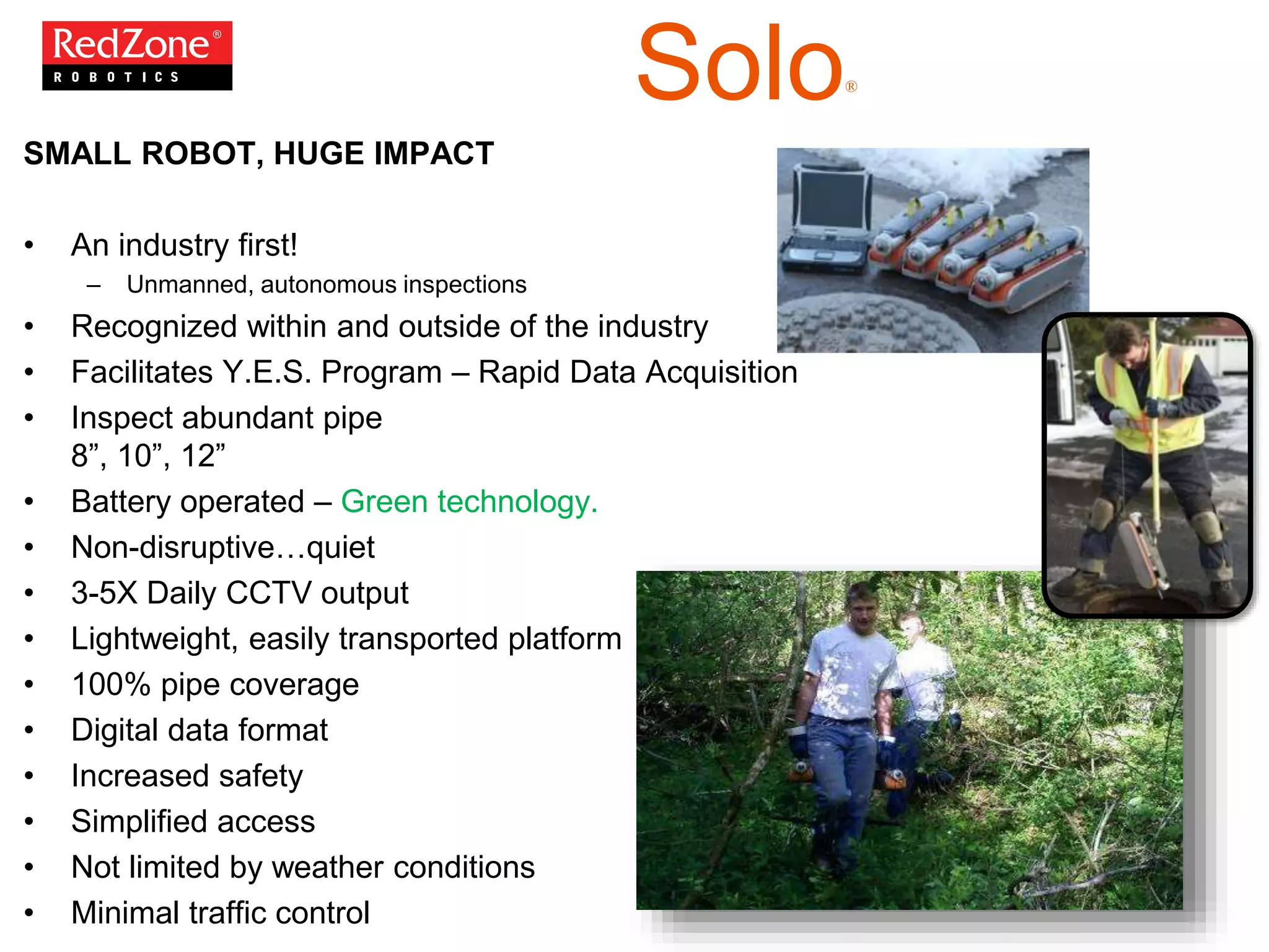 SMALL ROBOT, HUGE IMPACT
• An industry first!
– Unmanned, autonomous inspections
• Recognized within and outside of the industry
• Facilitates Y.E.S. Program – Rapid Data Acquisition
• Inspect abundant pipe
8”, 10”, 12”
• Battery operated – Green technology.
• Non-disruptive…quiet
• 3-5X Daily CCTV output
• Lightweight, easily transported platform
• 100% pipe coverage
• Digital data format
• Increased safety
• Simplified access
• Not limited by weather conditions
• Minimal traffic control
Solo®
 
