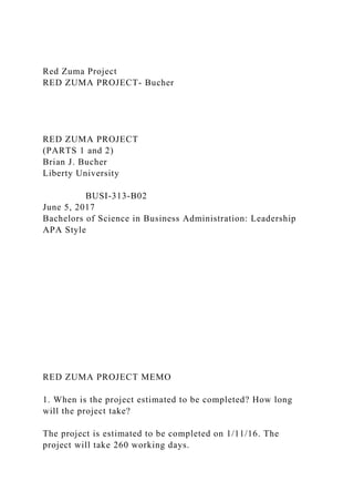 Red Zuma Project
RED ZUMA PROJECT- Bucher
RED ZUMA PROJECT
(PARTS 1 and 2)
Brian J. Bucher
Liberty University
BUSI-313-B02
June 5, 2017
Bachelors of Science in Business Administration: Leadership
APA Style
RED ZUMA PROJECT MEMO
1. When is the project estimated to be completed? How long
will the project take?
The project is estimated to be completed on 1/11/16. The
project will take 260 working days.
 