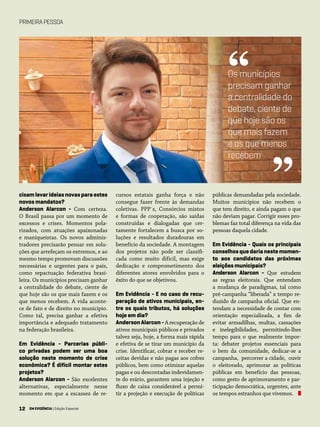 12 EM EVIDÊNCIA | Edição Especial
cisam levar ideias novas para estes
novos mandatos?
Anderson Alarcon - Com certeza.
O Brasil passa por um momento de
excessos e crises. Momentos pola-
rizados, com atuações apaixonadas
e maniqueístas. Os novos adminis-
tradores precisarão pensar em solu-
ções que arrefeçam os extremos, e ao
mesmo tempo promovam discussões
necessárias e urgentes para o país,
como repactuação federativa brasi-
leira. Os municípios precisam ganhar
a centralidade do debate, ciente de
que hoje são os que mais fazem e os
que menos recebem. A vida aconte-
ce de fato e de direito no município.
Como tal, precisa ganhar a efetiva
importância e adequado tratamento
na federação brasileira.
Em Evidência - Parcerias públi-
co privadas podem ser uma boa
solução neste momento de crise
econômica? É difícil montar estes
projetos?
Anderson Alarcon - São excelentes
alternativas, especialmente nesse
momento em que a escassez de re-
cursos estatais ganha força e não
consegue fazer frente às demandas
coletivas. PPP´s, Consórcios mistos
e formas de cooperação, são saídas
construídas e dialogadas que cer-
tamente fortalecem a busca por so-
luções e resultados duradouras em
benefício da sociedade. A montagem
dos projetos não pode ser classifi-
cada como muito difícil, mas exige
dedicação e comprometimento dos
diferentes atores envolvidos para o
êxito do que se objetivou.
Em Evidência - E no caso de recu-
peração de ativos municipais, en-
tre os quais tributos, há soluções
hoje em dia?
AndersonAlarcon-A recuperação de
ativos municipais públicos e privados
talvez seja, hoje, a forma mais rápida
e efetiva de se tirar um município da
crise. Identificar, cobrar e receber re-
ceitas devidas e não pagas aos cofres
públicos, bem como otimizar aquelas
pagas e ou descontadas indevidamen-
te do erário, garantem uma injeção e
fluxo de caixa considerável a permi-
tir a projeção e execução de políticas
públicas demandadas pela sociedade.
Muitos municípios não recebem o
que tem direito, e ainda pagam o que
não deviam pagar. Corrigir esses pro-
blemas faz total diferença na vida das
pessoas daquela cidade.
Em Evidência - Quais os principais
conselhos que daria neste momen-
to aos candidatos das próximas
eleições municipais?
Anderson Alarcon - Que estudem
as regras eleitorais. Que entendam
a mudança de paradigmas, tal como
pré-campanha “liberada” x tempo re-
duzido de campanha oficial. Que en-
tendam a necessidade de contar com
orientação especializada, a fim de
evitar armadilhas, multas, cassações
e inelegibilidades, permitindo-lhes
tempo para o que realmente impor-
ta: debater projetos essenciais para
o bem da comunidade, dedicar-se a
campanha, percorrer a cidade, ouvir
o eleitorado, aprimorar as políticas
públicas em benefício das pessoas,
como gesto de aprimoramento e par-
ticipação democrática, urgentes, ante
os tempos estranhos que vivemos.
PRIMEIRAPESSOA
Os municípios
precisam ganhar
a centralidade do
debate, ciente de
que hoje são os
que mais fazem
e os que menos
recebem
“
”
12 EM EVIDÊNCIA | Edição Especial
 