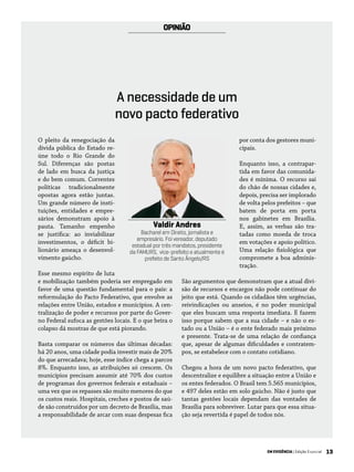 13EM EVIDÊNCIA | Edição Especial
OPINIÃO
O pleito da renegociação da
dívida pública do Estado re-
úne todo o Rio Grande do
Sul. Diferenças são postas
de lado em busca da justiça
e do bem comum. Correntes
políticas tradicionalmente
opostas agora estão juntas.
Um grande número de insti-
tuições, entidades e empre-
sários demonstram apoio à
pauta. Tamanho empenho
se justifica: ao inviabilizar
investimentos, o déficit bi-
lionário ameaça o desenvol-
vimento gaúcho.
Esse mesmo espírito de luta
e mobilização também poderia ser empregado em
favor de uma questão fundamental para o país: a
reformulação do Pacto Federativo, que envolve as
relações entre União, estados e municípios. A cen-
tralização de poder e recursos por parte do Gover-
no Federal sufoca as gestões locais. E o que beira o
colapso dá mostras de que está piorando.
Basta comparar os números das últimas décadas:
há 20 anos, uma cidade podia investir mais de 20%
do que arrecadava; hoje, esse índice chega a parcos
8%. Enquanto isso, as atribuições só crescem. Os
municípios precisam assumir até 70% dos custos
de programas dos governos federais e estaduais –
uma vez que os repasses são muito menores do que
os custos reais. Hospitais, creches e postos de saú-
de são construídos por um decreto de Brasília, mas
a responsabilidade de arcar com suas despesas fica
por conta dos gestores muni-
cipais.
Enquanto isso, a contrapar-
tida em favor das comunida-
des é mínima. O recurso sai
do chão de nossas cidades e,
depois, precisa ser implorado
de volta pelos prefeitos – que
batem de porta em porta
nos gabinetes em Brasília.
E, assim, as verbas são tra-
tadas como moeda de troca
em votações e apoio político.
Uma relação fisiológica que
compromete a boa adminis-
tração.
São argumentos que demonstram que a atual divi-
são de recursos e encargos não pode continuar do
jeito que está. Quando os cidadãos têm urgências,
reivindicações ou anseios, é no poder municipal
que eles buscam uma resposta imediata. E fazem
isso porque sabem que a sua cidade – e não o es-
tado ou a União – é o ente federado mais próximo
e presente. Trata-se de uma relação de confiança
que, apesar de algumas dificuldades e contratem-
pos, se estabelece com o contato cotidiano.
Chegou a hora de um novo pacto federativo, que
descentralize e equilibre a situação entre a União e
os entes federados. O Brasil tem 5.565 municípios,
e 497 deles estão em solo gaúcho. Não é justo que
tantas gestões locais dependam das vontades de
Brasília para sobreviver. Lutar para que essa situa-
ção seja revertida é papel de todos nós.
Valdir Andres
Bacharel em Direito, jornalista e
empresário. Foi vereador, deputado
estadual por três mandatos, presidente
da FAMURS, vice-prefeito e atualmente é
prefeito de Santo Ângelo/RS
A necessidade de um
novo pacto federativo
 