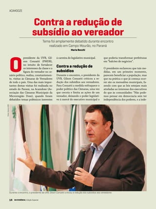 14 EM EVIDÊNCIA | Edição Especial
ACAMDOZE
presidente da UVB, Gil-
son Conzatti (PMDB),
no intuito de fortalecer
os interesses da classe e a
figura do vereador no ce-
nário político, realiza, constantemen-
te, visitas às Câmaras de Vereadores
de todo o país. Uma das mais impor-
tantes destas visitas foi realizada no
estado do Paraná, na Acamdoze (As-
sociação das Câmaras Municipais da
Microrregião Doze), quando foram
debatidos temas polêmicos inerentes
à carreira do legislativo municipal.
Contra a redução de
subsídios
Durante o encontro, o presidente da
UVB, Gilson Conzatti criticou a re-
dução dos subsídios aos vereadores.
Para Conzatti a medida enfraquece o
poder político das Câmaras, uma vez
que cerceia e limita as ações de um
vereador, deixando o poder legislati-
vo à mercê do executivo municipal o
O
Contra a redução de
subsídio ao vereador
Tema foi amplamente debatido durante encontro
realizado em Campo Mourão, no Paraná
Maria Becchi
que poderia transformar prefeituras
em “balcões de negócios”.
O presidente esclareceu que tais me-
didas, em um primeiro momento,
parecem beneficiar a população, mas
que na prática o que já começa ocor-
rer são os mensalões municipais, fa-
zendo com que as leis estejam mais
atreladas ao interesse dos executivos
do que às comunidades: “Não pode-
mos pensar em democracia sem ter
independência dos poderes, e a inde-
Durante o encontro, o presidente da UVB, Gilson Conzatti criticou a redução dos subsídios aos vereadores
Fotos:AcervoUVB
14 EM EVIDÊNCIA | Edição Especial
 