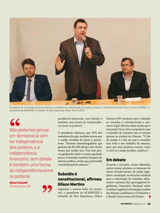 15EM EVIDÊNCIA | Edição Especial 15
pendência financeira, sem dúvida é
também uma forma de independên-
cia entre os poderes”.
O presidente informou que 95% dos
vereadores do país, recebem menos que
o auxílio moradia de juízes e promo-
tores. “Existem desembargadores que
ganham até R$ 200 mil por mês. Então
temos que mudar isso. Pois tem pou-
cos ganhando muito e muitos ganhado
pouco.Overeadortambémfazpartedo
sistema político, sendo peça primordial
e insubstituível do sistema.”
Subsídio é
constitucional, afirmou
Gilson Martins
Seguindo a mesma linha de raciocí-
nio, o presidente da ACAMDOZE e
vereador de Boa Esperança, Gilson
Presidente da Comissão de Direito Eleitoral e Cidadania da OAB/Marigá, Dr. Anderson Alarcon; Presidente da UVB, Gilson Conzatti (PMDB) e o
presidente da ACAMDOZE e vereador de Boa Esperança, Gilson Martins (PP)
Martins (PP), lembrou que o subsídio
ao vereador é constitucional e, por-
tanto, legal. Martins disse ainda que é
necessário ficar claro à população que
o trabalho do vereador não se resume
apenas às sessões da Câmara. “O dia
da sessão é o dia em que o vereador
traz todo o seu trabalho da semana,
para que seus projetos tomem corpo
e entre no campo jurídico, explicou”.
Em debate
Durante o encontro, foram debatidos
outros temas relativos ao interesse da
classe: fortalecimento do poder legis-
lativo municipal; movimento estadual
para a valorização do vereador; infor-
mativo nacional das prerrogativas le-
gislativas; Seminário Nacional sobre
Conduta Legislativa Municipal; análise
dos futuros candidatos; e O Vereador e
o Estado Democrático de Direito.
Não podemos pensar
em democracia sem
ter independência
dos poderes, e a
independência
financeira, sem dúvida
é também uma forma
de independência entre
os poderes
GilsonConzatti
Presidente da UVB
“
” EM EVIDÊNCIA | Edição Especial
 